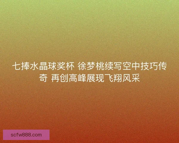 七捧水晶球奖杯 徐梦桃续写空中技巧传奇 再创高峰展现飞翔风采