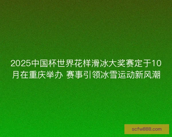 2025中国杯世界花样滑冰大奖赛定于10月在重庆举办 赛事引领冰雪运动新风潮