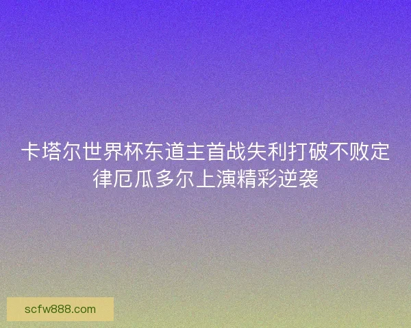 卡塔尔世界杯东道主首战失利打破不败定律厄瓜多尔上演精彩逆袭