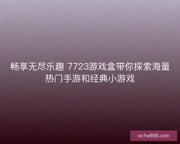 畅享无尽乐趣 7723游戏盒带你探索海量热门手游和经典小游戏