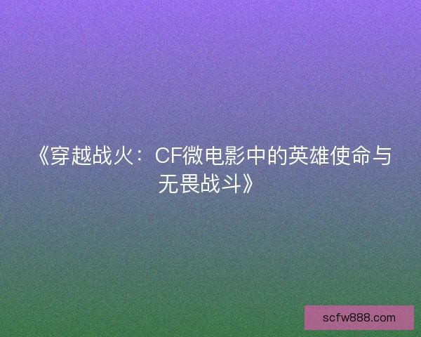 《穿越战火：CF微电影中的英雄使命与无畏战斗》