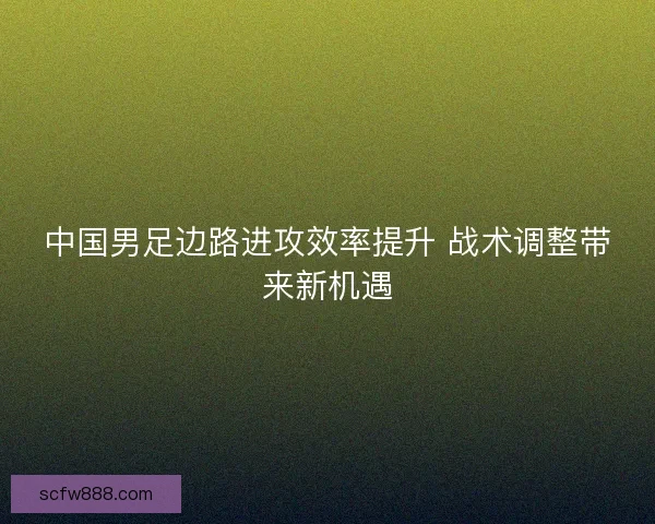 中国男足边路进攻效率提升 战术调整带来新机遇