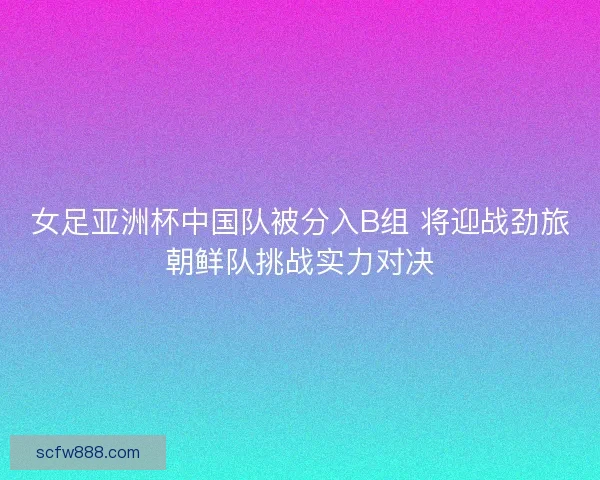 女足亚洲杯中国队被分入B组 将迎战劲旅朝鲜队挑战实力对决 女足亚洲杯中国队被分入B组 将迎战劲旅朝鲜队挑战实力对决