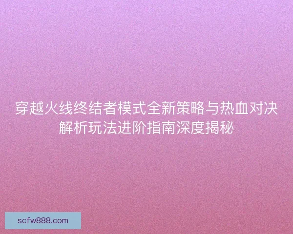 穿越火线终结者模式全新策略与热血对决解析玩法进阶指南深度揭秘