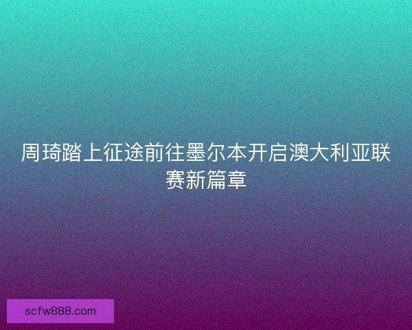 周琦踏上征途前往墨尔本开启澳大利亚联赛新篇章