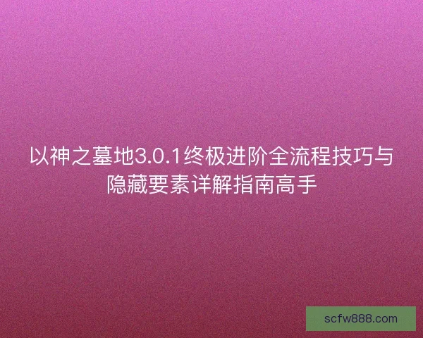 以神之墓地3.0.1终极进阶全流程技巧与隐藏要素详解指南高手