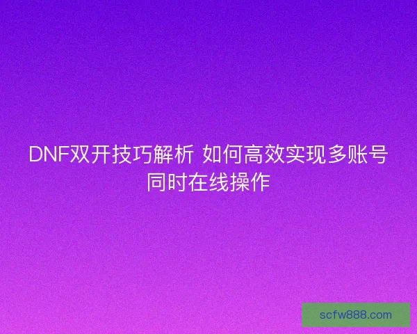 DNF双开技巧解析 如何高效实现多账号同时在线操作 DNF双开技巧解析 如何高效实现多账号同时在线操作