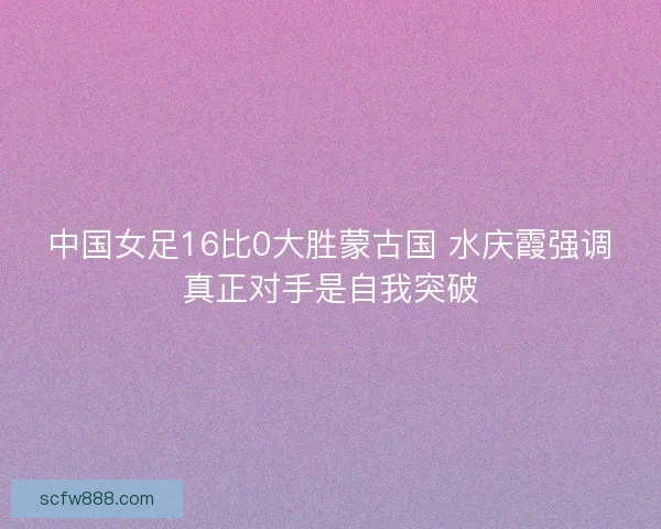 中国女足16比0大胜蒙古国 水庆霞强调真正对手是自我突破