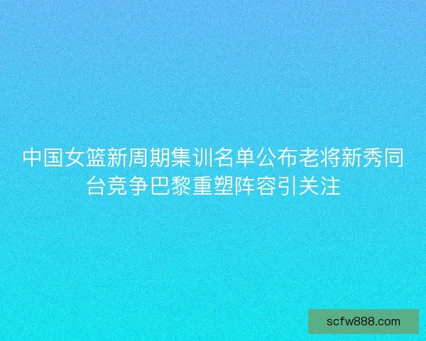 中国女篮新周期集训名单公布老将新秀同台竞争巴黎重塑阵容引关注
