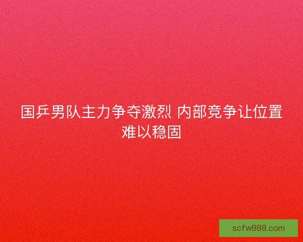 国乒男队主力争夺激烈 内部竞争让位置难以稳固