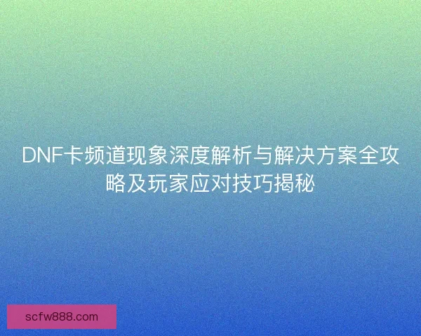 DNF卡频道现象深度解析与解决方案全攻略及玩家应对技巧揭秘