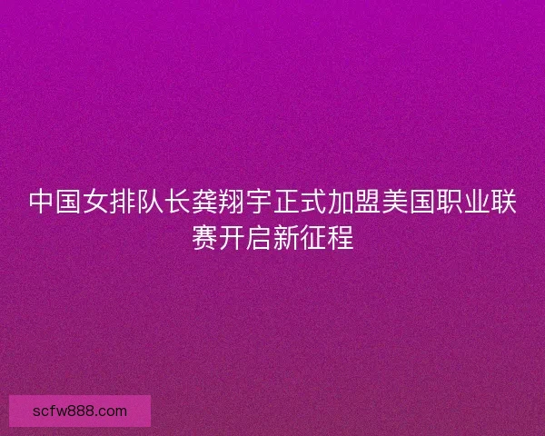 中国女排队长龚翔宇正式加盟美国职业联赛开启新征程