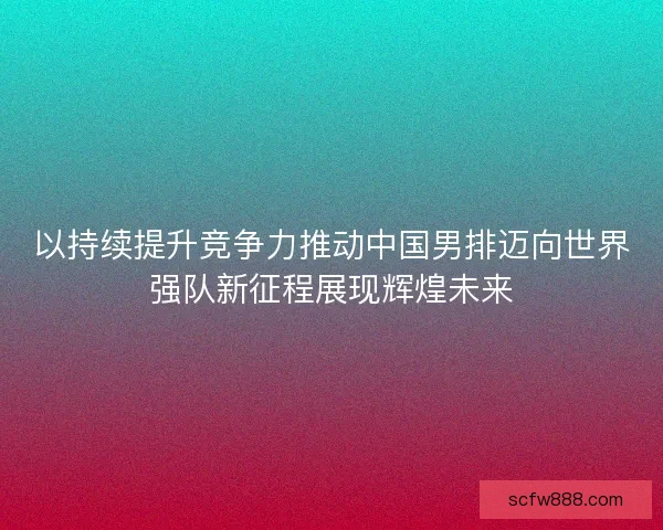 以持续提升竞争力推动中国男排迈向世界强队新征程展现辉煌未来 以持续提升竞争力推动中国男排迈向世界强队新征程展现辉煌未来